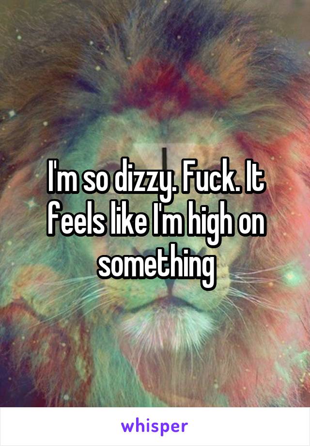 I'm so dizzy. Fuck. It feels like I'm high on something