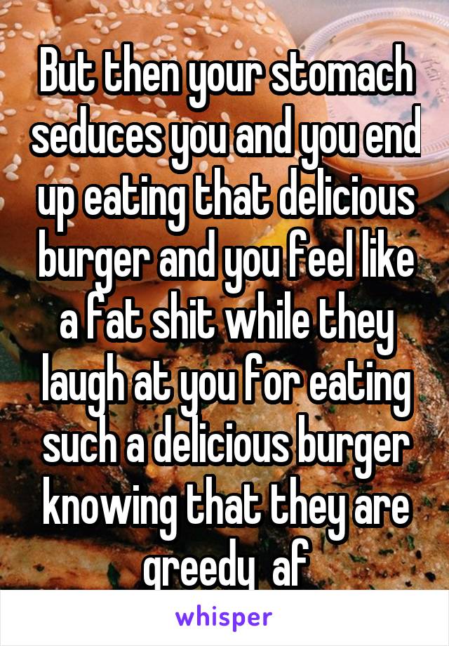 But then your stomach seduces you and you end up eating that delicious burger and you feel like a fat shit while they laugh at you for eating such a delicious burger knowing that they are greedy  af