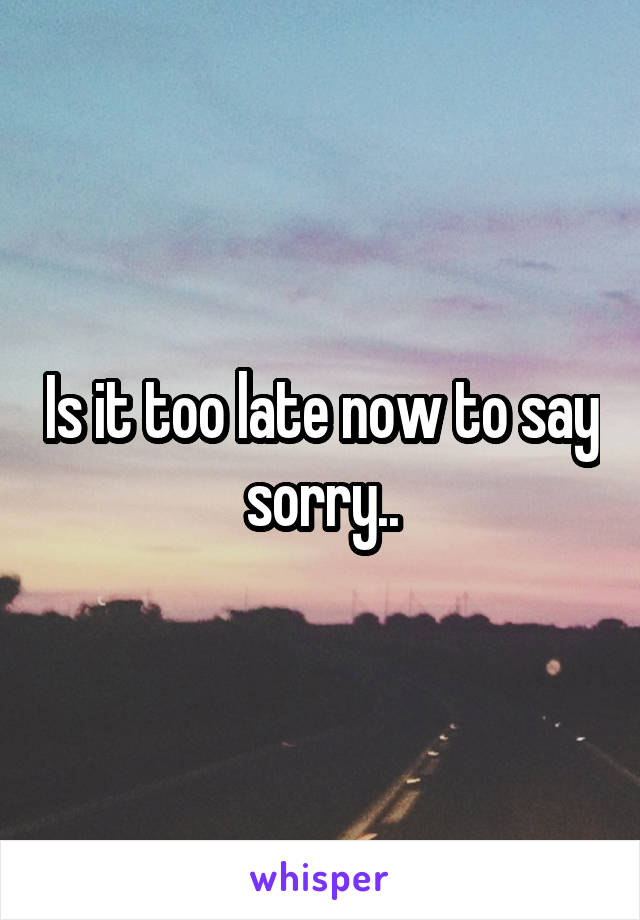 Is it too late now to say sorry..