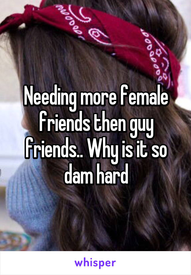 Needing more female friends then guy friends.. Why is it so dam hard