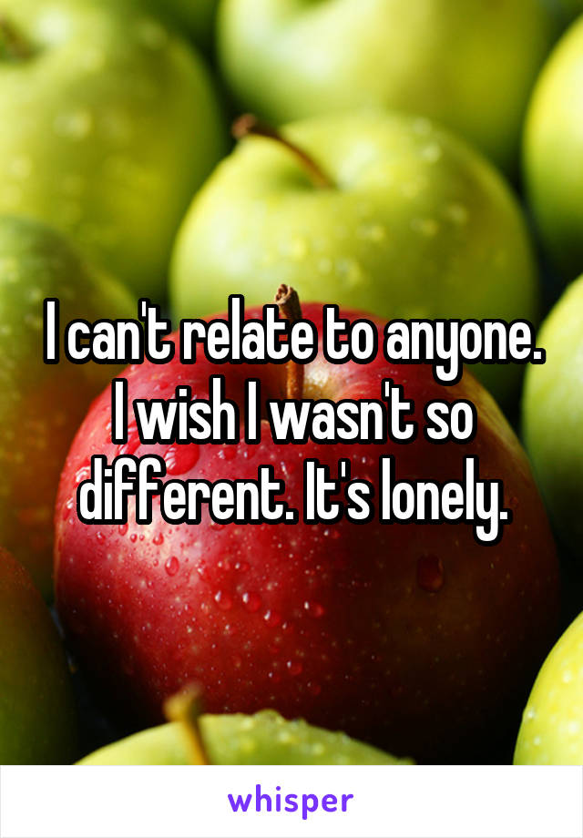 I can't relate to anyone. I wish I wasn't so different. It's lonely.