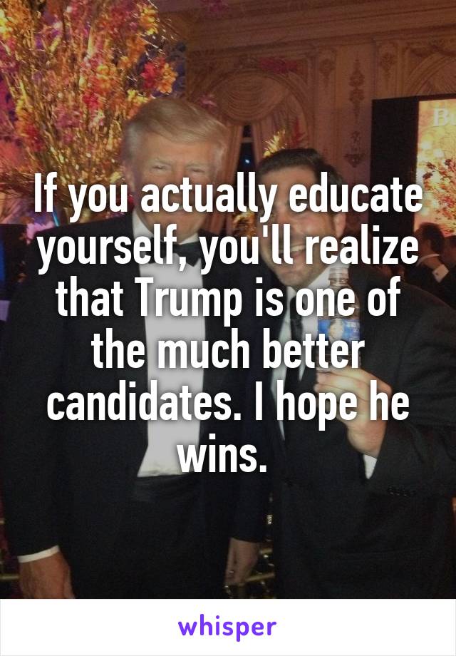 If you actually educate yourself, you'll realize that Trump is one of the much better candidates. I hope he wins. 