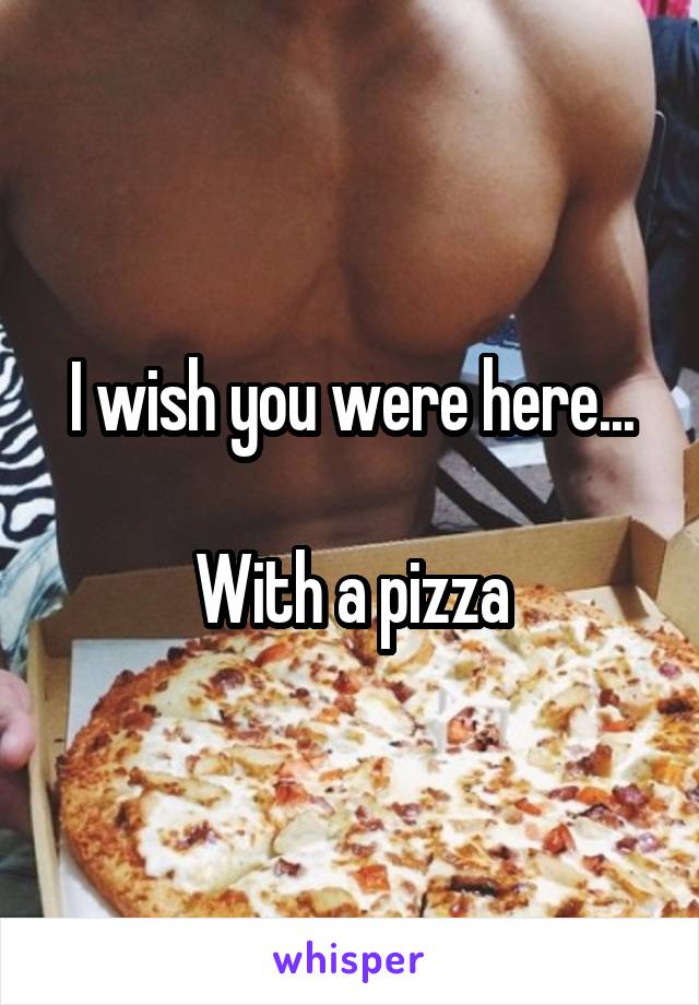 I wish you were here...

With a pizza