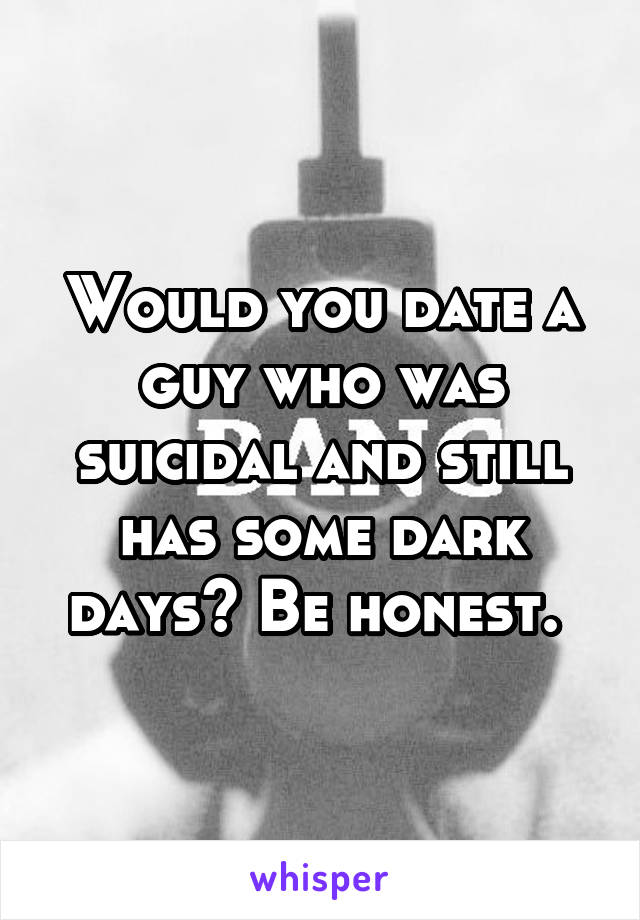 Would you date a guy who was suicidal and still has some dark days? Be honest. 