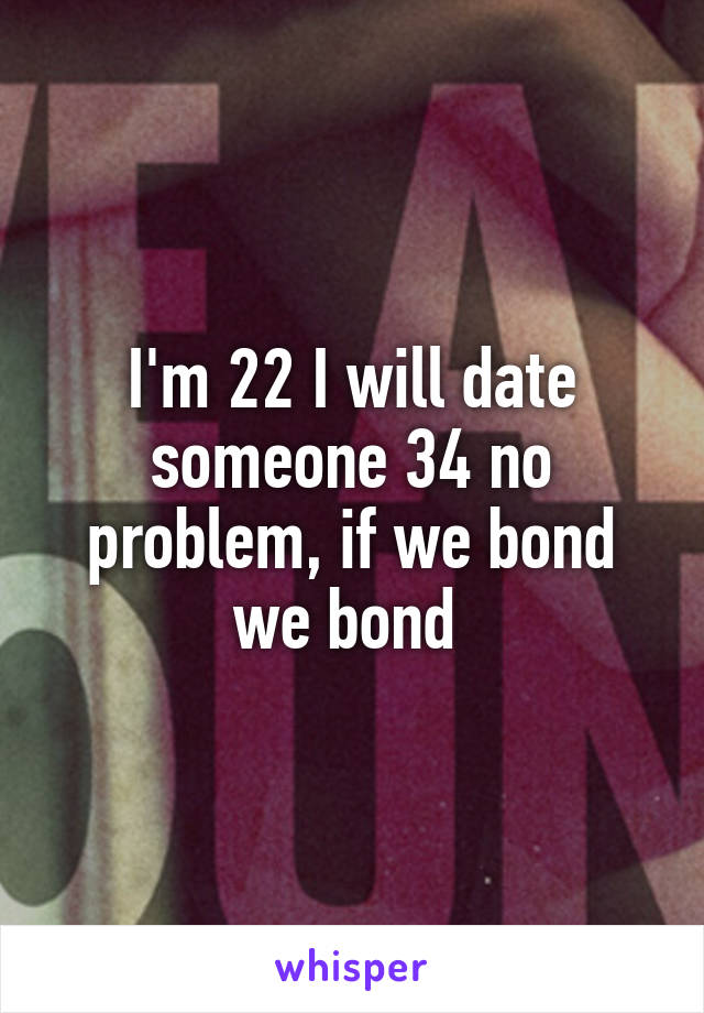 I'm 22 I will date someone 34 no problem, if we bond we bond 