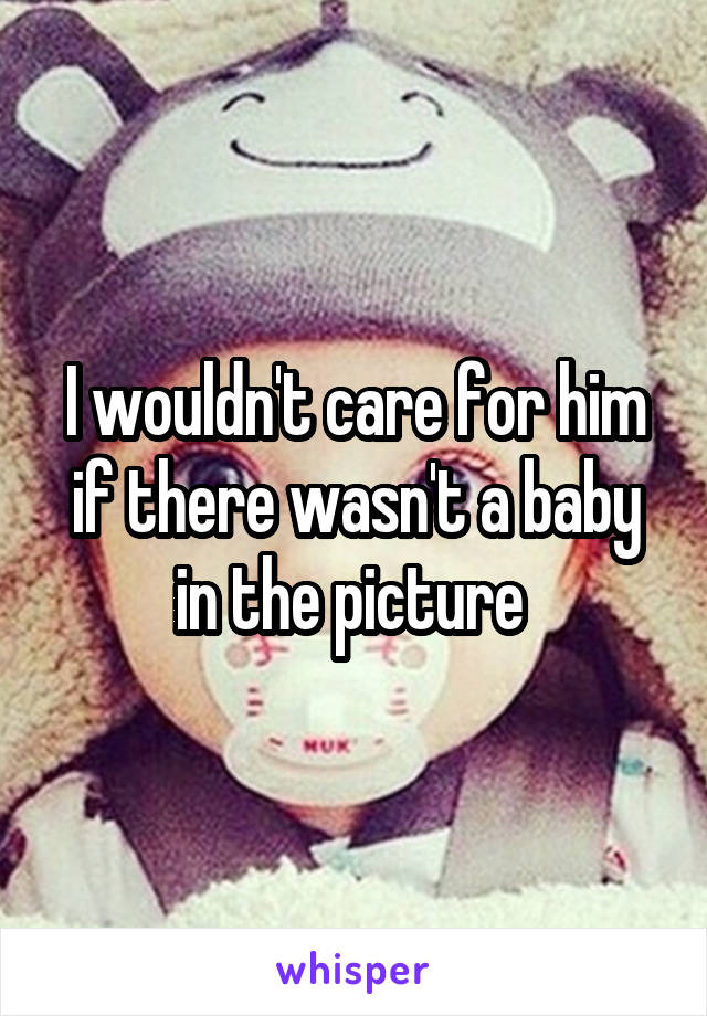 I wouldn't care for him if there wasn't a baby in the picture 