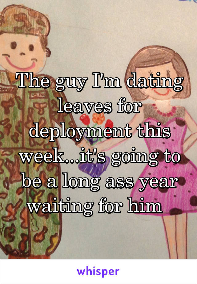 The guy I'm dating leaves for deployment this week...it's going to be a long ass year waiting for him  
