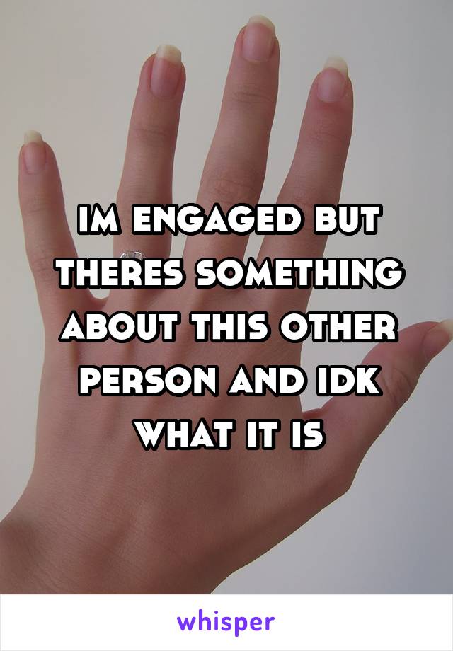 im engaged but theres something about this other person and idk what it is