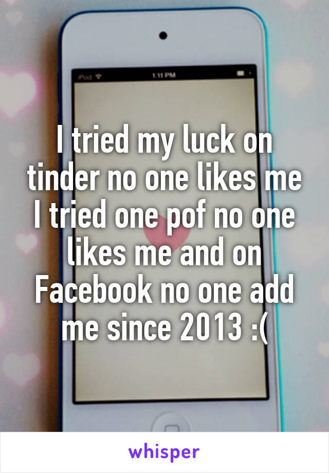 I tried my luck on tinder no one likes me I tried one pof no one likes me and on Facebook no one add me since 2013 :(