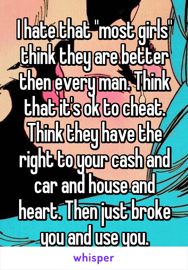 I hate that "most girls" think they are better then every man. Think that it's ok to cheat. Think they have the right to your cash and car and house and heart. Then just broke you and use you.