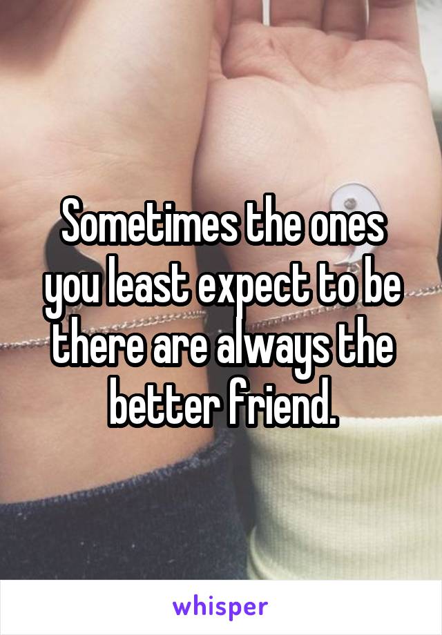 Sometimes the ones you least expect to be there are always the better friend.
