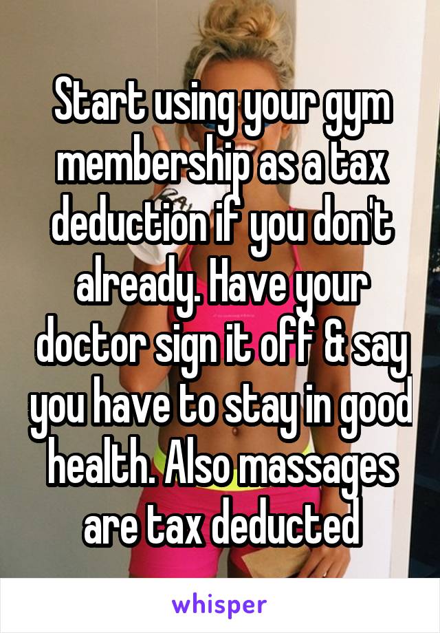 Start using your gym membership as a tax deduction if you don't already. Have your doctor sign it off & say you have to stay in good health. Also massages are tax deducted