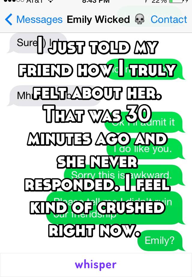 I just told my friend how I truly felt about her. That was 30 minutes ago and she never responded. I feel kind of crushed right now. 