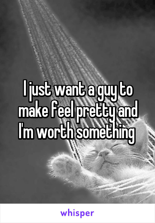 I just want a guy to make feel pretty and I'm worth something 