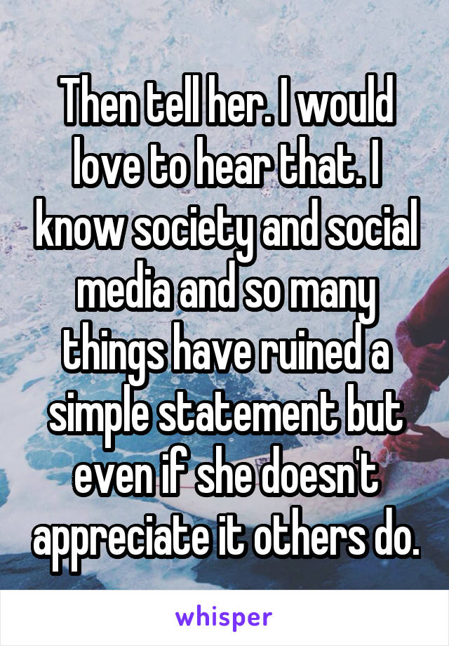 Then tell her. I would love to hear that. I know society and social media and so many things have ruined a simple statement but even if she doesn't appreciate it others do.