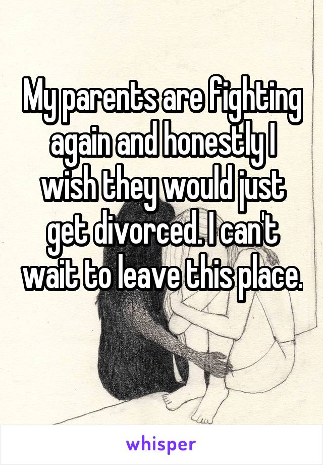 My parents are fighting again and honestly I wish they would just get divorced. I can't wait to leave this place. 
