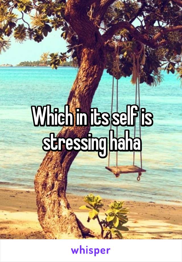 Which in its self is stressing haha