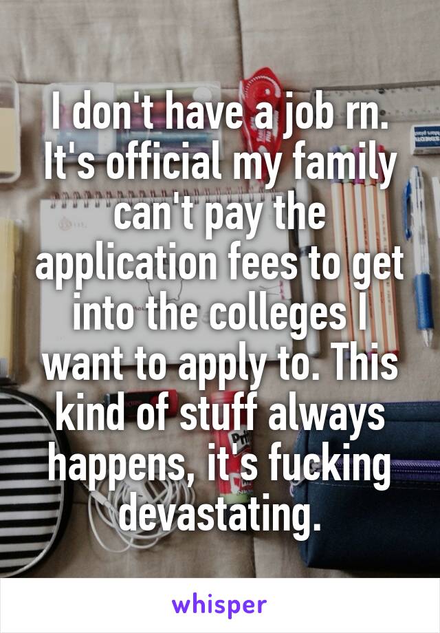 I don't have a job rn. It's official my family can't pay the application fees to get into the colleges I want to apply to. This kind of stuff always happens, it's fucking devastating.