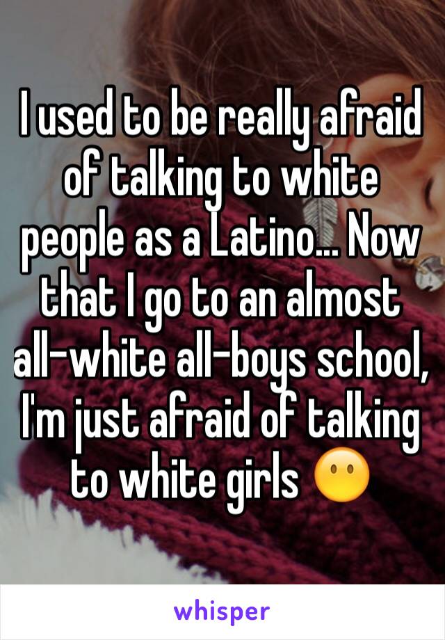 I used to be really afraid of talking to white people as a Latino... Now that I go to an almost all-white all-boys school, I'm just afraid of talking to white girls 😶