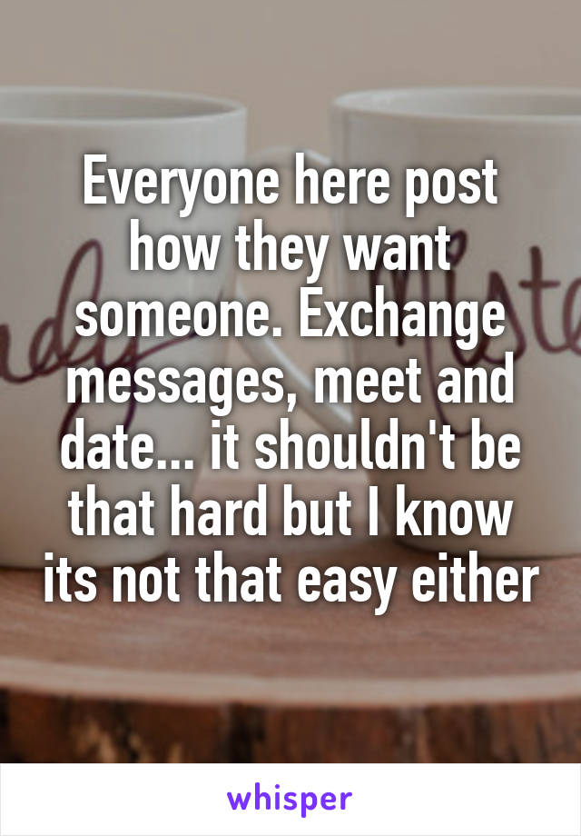 Everyone here post how they want someone. Exchange messages, meet and date... it shouldn't be that hard but I know its not that easy either 