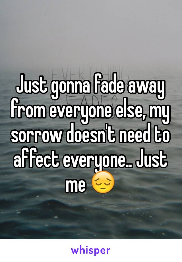 Just gonna fade away from everyone else, my sorrow doesn't need to affect everyone.. Just me 😔