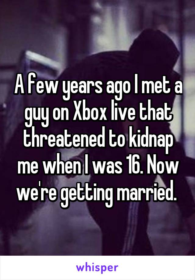 A few years ago I met a guy on Xbox live that threatened to kidnap me when I was 16. Now we're getting married. 