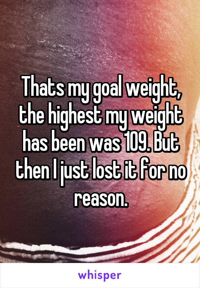 Thats my goal weight, the highest my weight has been was 109. But then I just lost it for no reason.