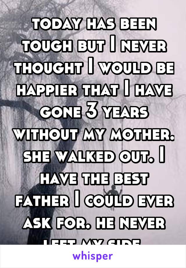 today has been tough but I never thought I would be happier that I have gone 3 years without my mother. she walked out. I have the best father I could ever ask for. he never left my side.