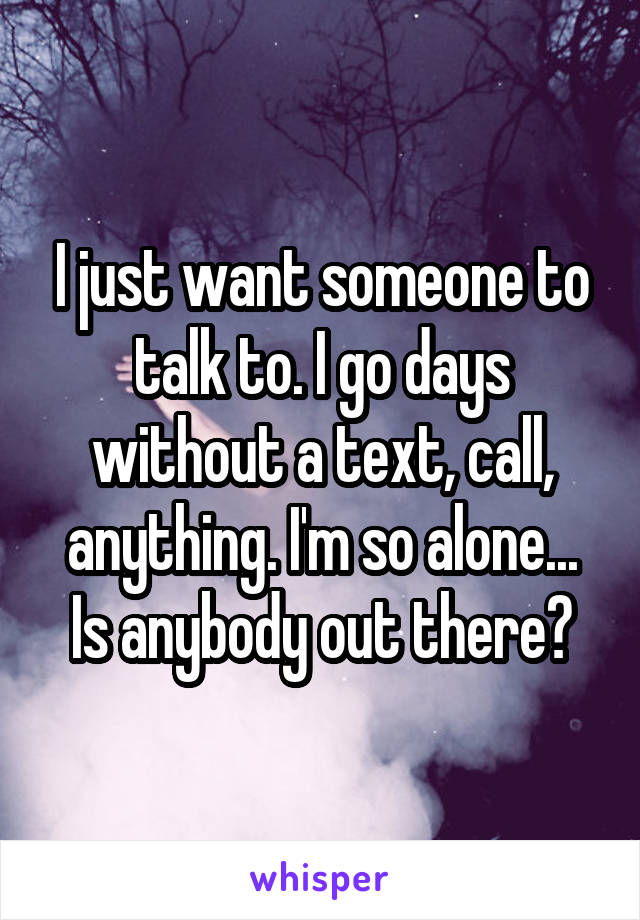 I just want someone to talk to. I go days without a text, call, anything. I'm so alone... Is anybody out there?