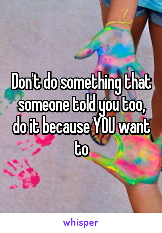 Don't do something that someone told you too, do it because YOU want to