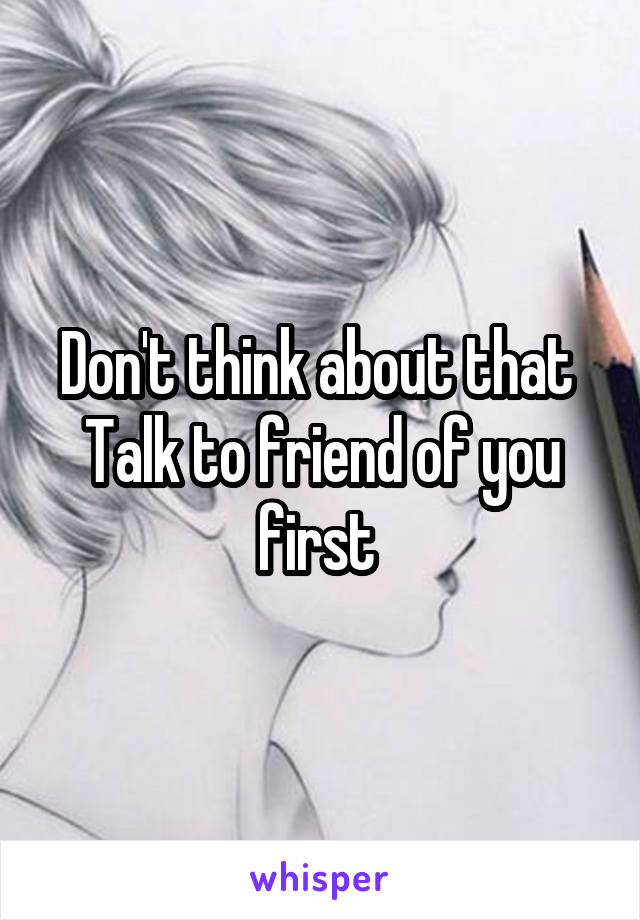 Don't think about that 
Talk to friend of you first 