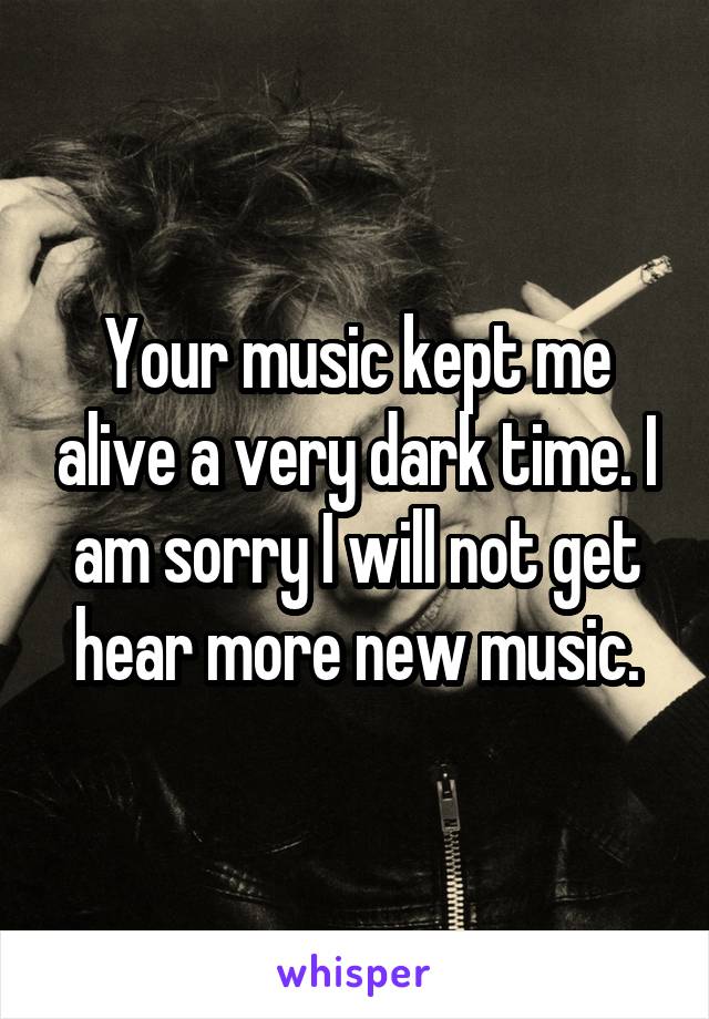 Your music kept me alive a very dark time. I am sorry I will not get hear more new music.