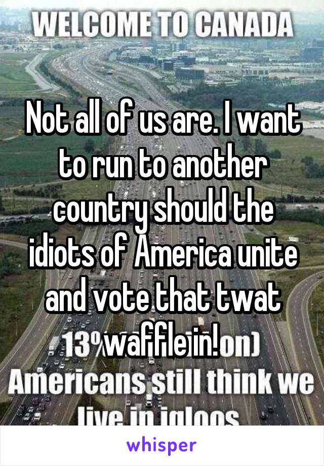 Not all of us are. I want to run to another country should the idiots of America unite and vote that twat waffle in! 
