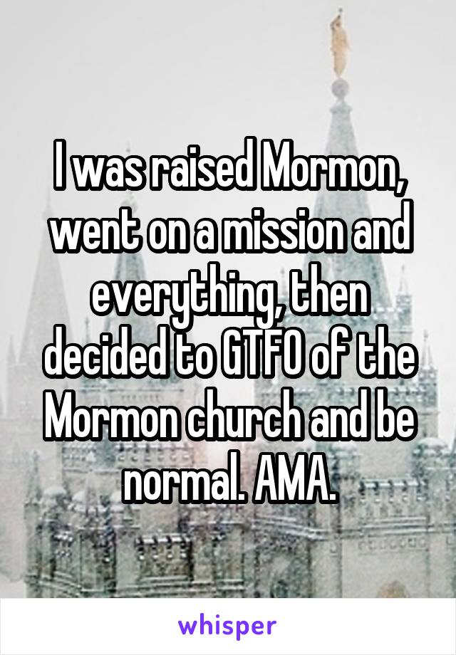 I was raised Mormon, went on a mission and everything, then decided to GTFO of the Mormon church and be normal. AMA.