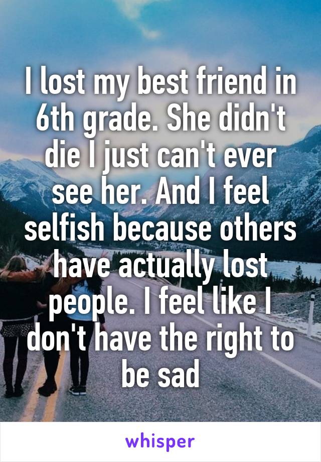 I lost my best friend in 6th grade. She didn't die I just can't ever see her. And I feel selfish because others have actually lost people. I feel like I don't have the right to be sad