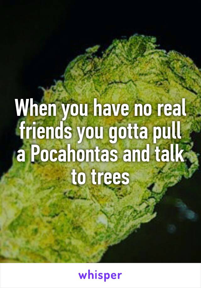 When you have no real friends you gotta pull a Pocahontas and talk to trees