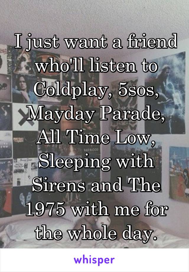 I just want a friend who'll listen to Coldplay, 5sos, Mayday Parade, All Time Low, Sleeping with Sirens and The 1975 with me for the whole day.
