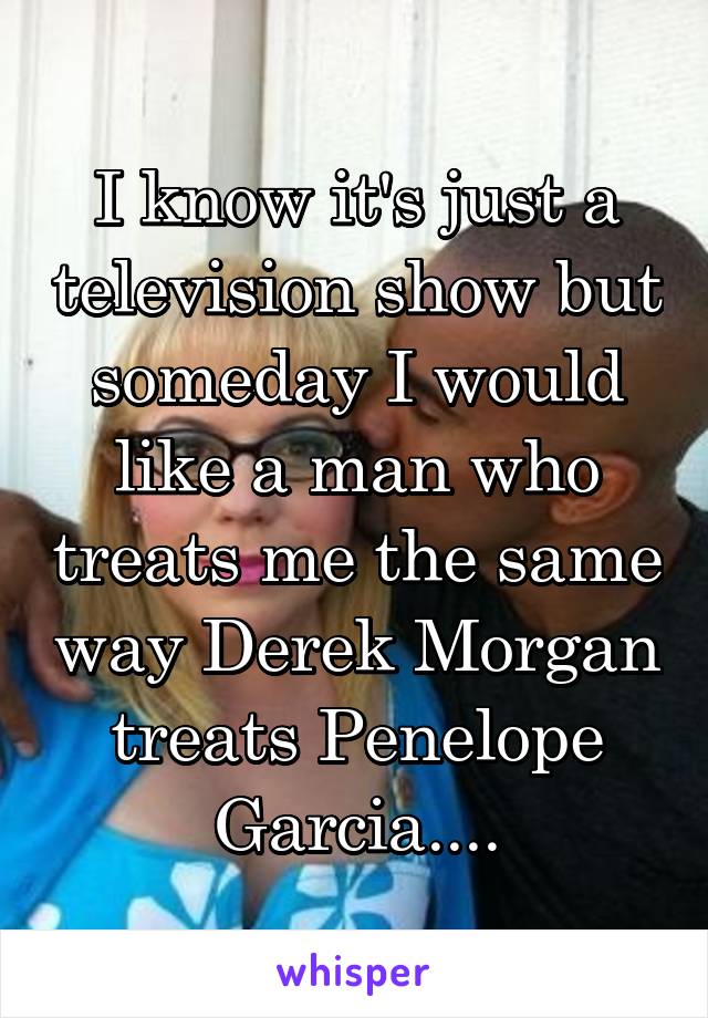I know it's just a television show but someday I would like a man who treats me the same way Derek Morgan treats Penelope Garcia....