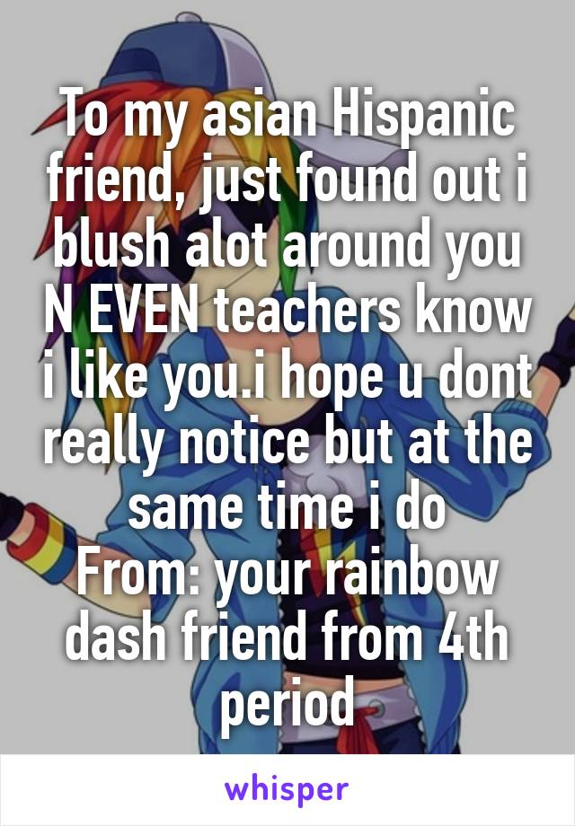 To my asian Hispanic friend, just found out i blush alot around you N EVEN teachers know i like you.i hope u dont really notice but at the same time i do
From: your rainbow dash friend from 4th period
