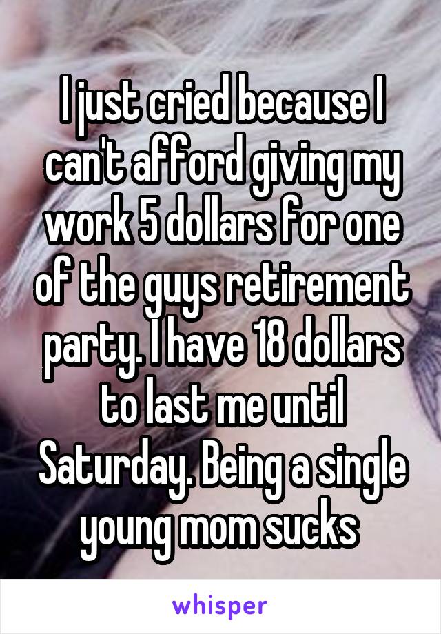I just cried because I can't afford giving my work 5 dollars for one of the guys retirement party. I have 18 dollars to last me until Saturday. Being a single young mom sucks 