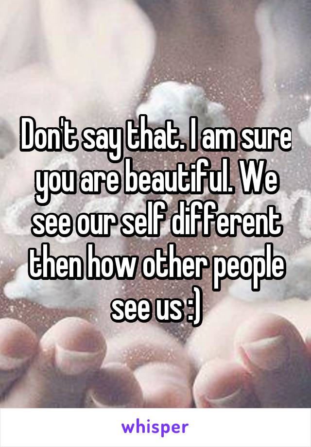 Don't say that. I am sure you are beautiful. We see our self different then how other people see us :)