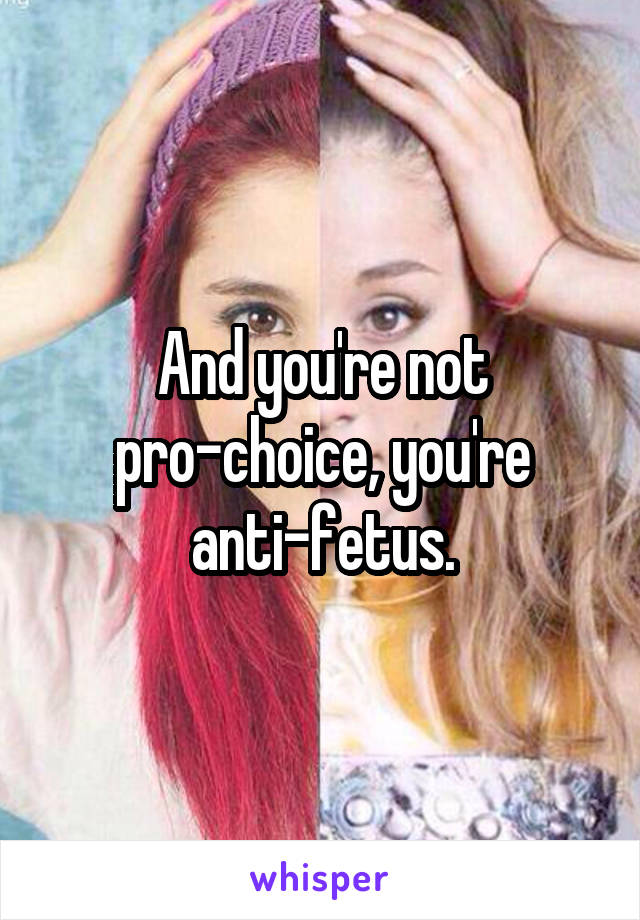And you're not pro-choice, you're anti-fetus.