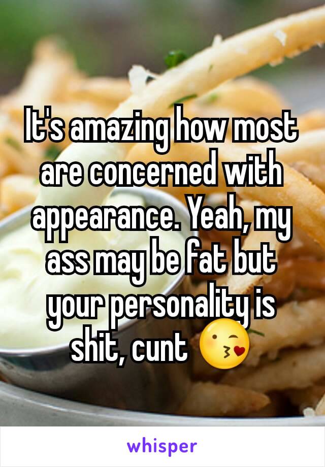 It's amazing how most are concerned with appearance. Yeah, my ass may be fat but your personality is shit, cunt 😘