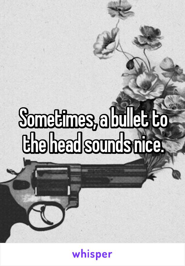 Sometimes, a bullet to the head sounds nice.