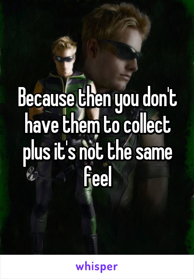 Because then you don't have them to collect plus it's not the same feel