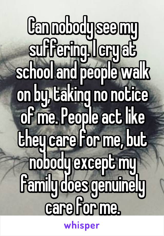 Can nobody see my suffering. I cry at school and people walk on by, taking no notice of me. People act like they care for me, but nobody except my family does genuinely care for me.