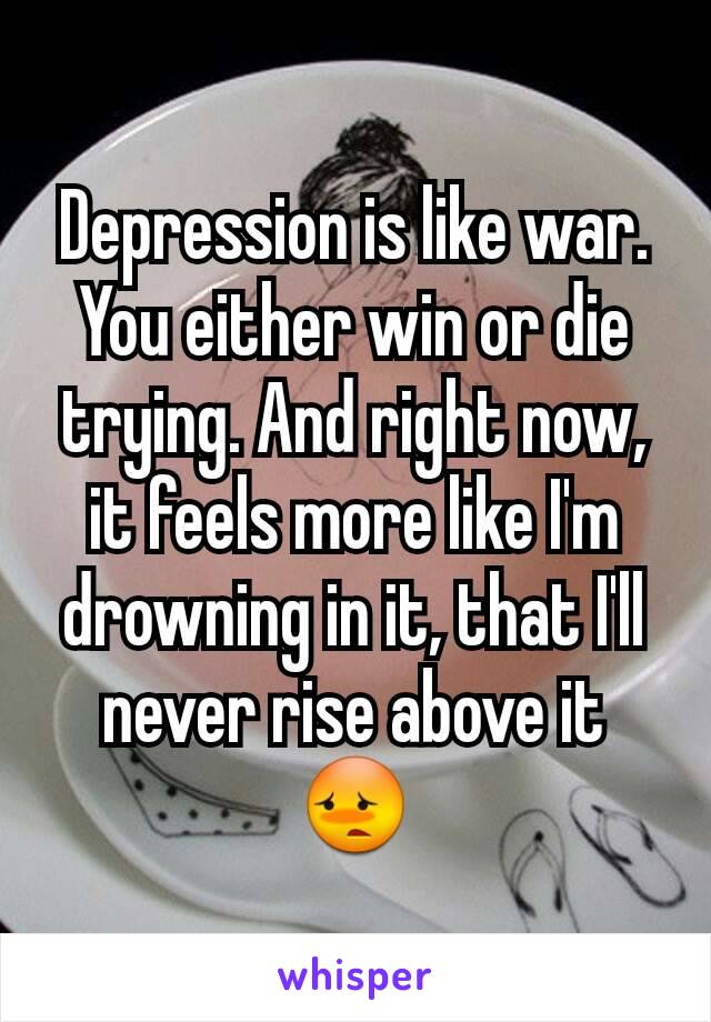 Depression is like war. You either win or die trying. And right now, it feels more like I'm drowning in it, that I'll never rise above it 😳