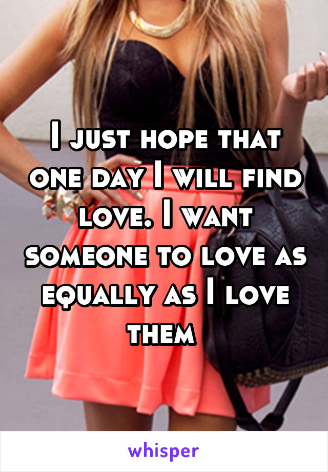 I just hope that one day I will find love. I want someone to love as equally as I love them 