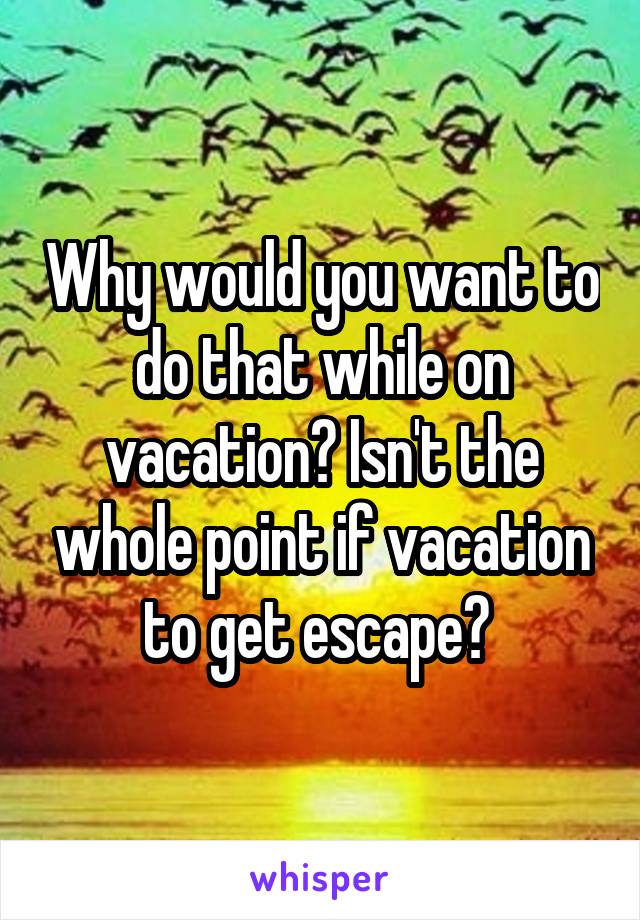 Why would you want to do that while on vacation? Isn't the whole point if vacation to get escape? 