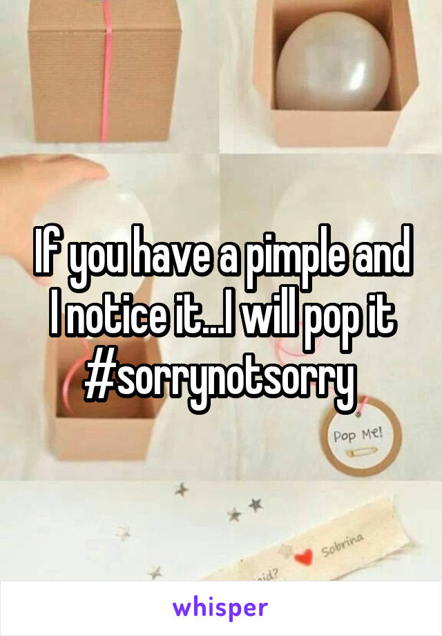 If you have a pimple and I notice it...I will pop it #sorrynotsorry 